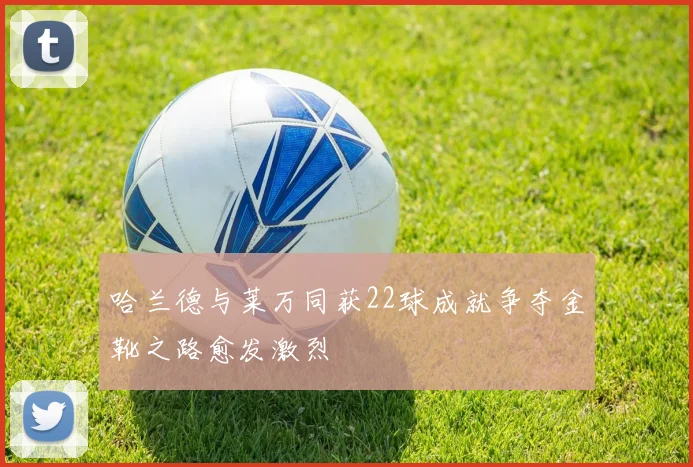 哈兰德与莱万同获22球成就争夺金靴之路愈发激烈