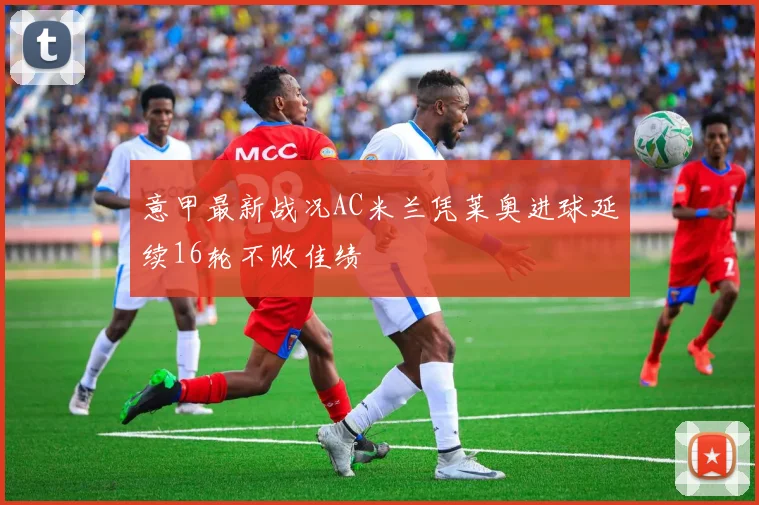 意甲最新战况AC米兰凭莱奥进球延续16轮不败佳绩