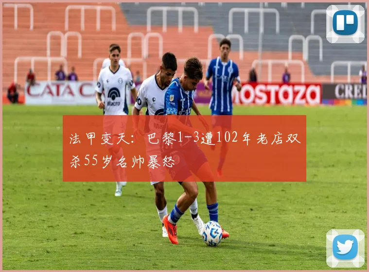 法甲变天：巴黎1-3遭102年老店双杀55岁名帅暴怒