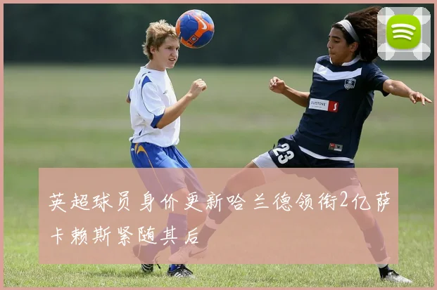 英超球员身价更新哈兰德领衔2亿萨卡赖斯紧随其后