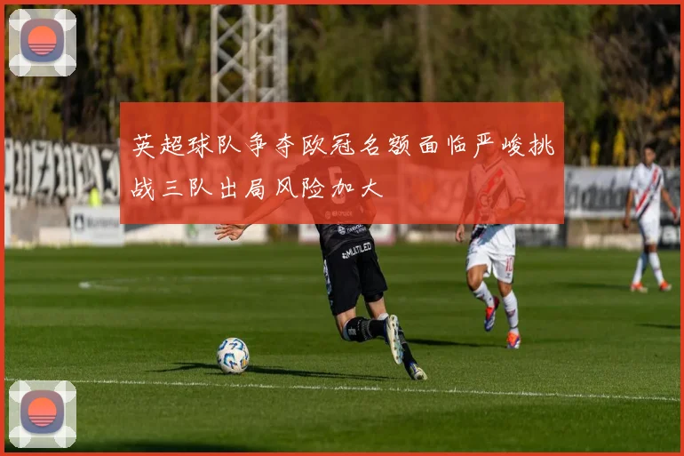 英超球队争夺欧冠名额面临严峻挑战三队出局风险加大